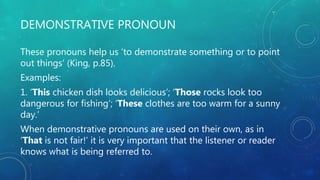 DEMONSTRATIVE PRONOUN
These pronouns help us ‘to demonstrate something or to point
out things’ (King, p.85).
Examples:
1. ‘This chicken dish looks delicious’; ‘Those rocks look too
dangerous for fishing’; ‘These clothes are too warm for a sunny
day.’
When demonstrative pronouns are used on their own, as in
‘That is not fair!’ it is very important that the listener or reader
knows what is being referred to.
 