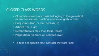 CLOSED CLASS WORDS
• Closed class words are those belonging to the gramatical
or function classes. Function words in english include:
• Conjuctions (and, or, but, because, if)
• Articles (the, a, an)
• Demonstratives (this, that, these, those)
• Prepositions (to, from, at, between, over)
• To take one specific case, consider the word “and”
 