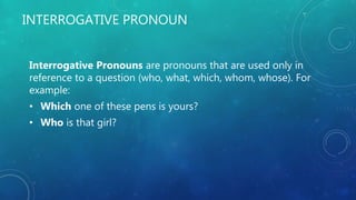 INTERROGATIVE PRONOUN
Interrogative Pronouns are pronouns that are used only in
reference to a question (who, what, which, whom, whose). For
example:
• Which one of these pens is yours?
• Who is that girl?
 
