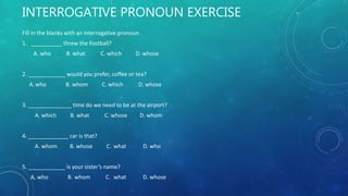 INTERROGATIVE PRONOUN EXERCISE
Fill in the blanks with an interrogative pronoun.
1. __________ threw the football?
A. who B. what C. which D. whose
2. ____________ would you prefer, coffee or tea?
A.who B. whom C. which D. whose
3. ______________ time do we need to be at the airport?
A. which B. what C. whose D. whom
4. _____________ car is that?
A. whom B. whose C. what D. who
5. ____________ is your sister’s name?
A. who B. whom C. what D. whose
 