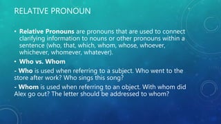 RELATIVE PRONOUN
• Relative Pronouns are pronouns that are used to connect
clarifying information to nouns or other pronouns within a
sentence (who, that, which, whom, whose, whoever,
whichever, whomever, whatever).
• Who vs. Whom
- Who is used when referring to a subject. Who went to the
store after work? Who sings this song?
- Whom is used when referring to an object. With whom did
Alex go out? The letter should be addressed to whom?
 