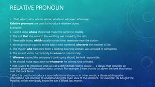 RELATIVE PRONOUN
• That, which, who, whom, whose, whatever, whoever, whomever.
Relative pronouns are used to introduce relative clauses.
Examples:
1. I wish I knew whose shoes had made the carpet so muddy.
2. The suit that she wore to the wedding was ruined by the rain.
3. Newcastle buses, which usually run on time, terminate near the station.
4. We’re going on a picnic to the beach next weekend, whatever the weather is like.
5. The mayor, who had once been a leading business woman, was accused of corruption.
6. The assault victim had nobody to whom to turn for help.
7. Whoever caused the company’s bankruptcy should be held responsible.
8. He should make reparation to whomever his crimes have affected.
* That is used to introduce what we call a definitional relative clause — a clause that provides an
essential piece of information about a noun. For example: I want you to cut down the tree that hangs
over the back fence.
* Which is used to introduce a non-definitional clause — in other words, a clause adding extra
information not essential to understanding the main idea of the sentence. For example: He bought the
Porsche, which everybody knows he can’t afford, last month.
 