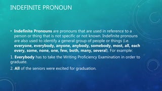 INDEFINITE PRONOUN
• Indefinite Pronouns are pronouns that are used in reference to a
person or thing that is not specific or not known. Indefinite pronouns
are also used to identify a general group of people or things (i.e.
everyone, everybody, anyone, anybody, somebody, most, all, each
every, some, none, one, few, both, many, several). For example:
1. Everybody has to take the Writing Proficiency Examination in order to
graduate.
2. All of the seniors were excited for graduation.
 