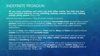 INDEFINITE PRONOUN
• All, any, every, everything, each, some, one, both, either, neither, few, little, less, least,
many, everyone, someone, no one, something, anybody, nobody, more, most, nothing,
enough, plenty, several. (King, p. 89)
What do they have in common? They all concern number or quantity.
- Some indefinite pronouns should only be applied to uncountable nouns, because they concern
portions rather than numbers of something: a little sugar, much trouble, less fat. (Remember
that when indefinite pronouns precede nouns like this, they are actually called indefinite
determiners.)
- But, we say many cakes, many problems, fewer calories. Many and fewer are used to indicate
number and so are used with countable nouns.
- Make sure that pronouns agree in grammatical number (singular or plural) with any nouns to
which they may refer. For instance, each, one, either, neither, someone, anyone, no one,
nobody and something are all singular.
- Make sure that an indefinite pronoun agrees in number with a verb or personal pronoun in a
sentence – e.g. ‘Each (singular) one of us has (singular) problems’; ‘Neither (sing.) of the
actors could remember her (sing.) lines,’ but ‘Few (plural) of the players are (plural) likely to
turn up on such a cold day.’ (King, p. 89)
 