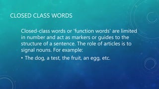 CLOSED CLASS WORDS
Closed-class words or 'function words' are limited
in number and act as markers or guides to the
structure of a sentence. The role of articles is to
signal nouns. For example:
• The dog, a test, the fruit, an egg, etc.
 