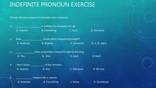 INDEFINITE PRONOUN EXERCISE
Choose the best answer to complete each sentence.
1. __________________ is making my computer act up.
A. Anyone B. Something C. Each D. Everyone
2. Does _______________ know what’s happening tonight?
A. Anybody B. Anyone C. Someone D. A, B, and C
3. _____________ baker presented a beautiful cake to the king.
A. The B. One C. Each D. Both
4. I don’t know __________ of the answers.
A. Anyone B. Any C. Everyone D. No one
5. ____________ happens for a reason.
A. Anybody B. Everything C. Some D. Somebody
 