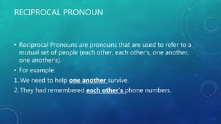 RECIPROCAL PRONOUN
• Reciprocal Pronouns are pronouns that are used to refer to a
mutual set of people (each other, each other’s, one another,
one another’s).
• For example:
1. We need to help one another survive.
2. They had remembered each other’s phone numbers.
 