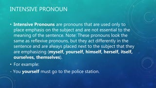 INTENSIVE PRONOUN
• Intensive Pronouns are pronouns that are used only to
place emphasis on the subject and are not essential to the
meaning of the sentence. Note: These pronouns look the
same as reflexive pronouns, but they act differently in the
sentence and are always placed next to the subject that they
are emphasizing (myself, yourself, himself, herself, itself,
ourselves, themselves).
• For example:
- You yourself must go to the police station.
 