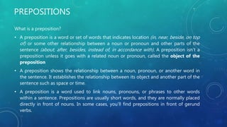 PREPOSITIONS
What is a preposition?
• A preposition is a word or set of words that indicates location (in, near, beside, on top
of) or some other relationship between a noun or pronoun and other parts of the
sentence (about, after, besides, instead of, in accordance with). A preposition isn't a
preposition unless it goes with a related noun or pronoun, called the object of the
preposition
• A preposition shows the relationship between a noun, pronoun, or another word in
the sentence. It establishes the relationship between its object and another part of the
sentence such as space or time.
• A preposition is a word used to link nouns, pronouns, or phrases to other words
within a sentence. Prepositions are usually short words, and they are normally placed
directly in front of nouns. In some cases, you’ll find prepositions in front of gerund
verbs.
 