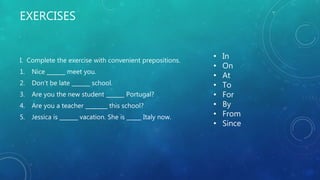 EXERCISES
I. Complete the exercise with convenient prepositions.
1. Nice meet you.
2. Don’t be late school.
3. Are you the new student Portugal?
4. Are you a teacher this school?
5. Jessica is vacation. She is Italy now.
• In
• On
• At
• To
• For
• By
• From
• Since
 