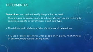 DETERMINERS
Determiners are used to identify things in further detail.
• They are used in front of nouns to indicate whether you are referring to
something specific or something of a particular type.
• The definite and indefinite articles a/an/the are all determiners.
• You use a specific determiner when people know exactly which thing(s)
or person/people you are talking about.
 