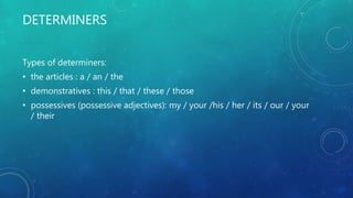 DETERMINERS
Types of determiners:
• the articles : a / an / the
• demonstratives : this / that / these / those
• possessives (possessive adjectives): my / your /his / her / its / our / your
/ their
 