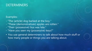 DETERMINERS
Examples:
- "The (article) dog barked at the boy."
- "These (demonstratives) apples are rotten."
- "Their (possessive) bus was late."
- "Have you seen my (possessive) keys?"
• You use general determiners to talk about how much stuff or
how many people or things you are talking about.
 