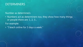 DETERMINERS
Number as determiners
• Numbers act as determiners too, they show how many things
or people there are: 1, 2, 3...
For example:
• "I teach online for 3 days a week."
 