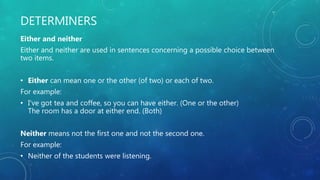 DETERMINERS
Either and neither
Either and neither are used in sentences concerning a possible choice between
two items.
• Either can mean one or the other (of two) or each of two.
For example:
• I've got tea and coffee, so you can have either. (One or the other)
The room has a door at either end. (Both)
Neither means not the first one and not the second one.
For example:
• Neither of the students were listening.
 
