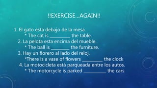 !!EXERCISE…AGAIN!!
1. El gato esta debajo de la mesa.
* The cat is __________ the table.
2. La pelota esta encima del mueble.
* The ball is _________ the furniture.
3. Hay un florero al lado del reloj.
*There is a vase of flowers __________ the clock
4. La motocicleta está parqueada entre los autos.
* The motorcycle is parked ___________ the cars.
 