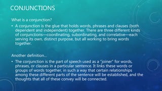 CONJUNCTIONS
What is a conjunction?
• A conjunction is the glue that holds words, phrases and clauses (both
dependent and independent) together. There are three different kinds
of conjunctions––coordinating, subordinating, and correlative––each
serving its own, distinct purpose, but all working to bring words
together.
Another definition…
• The conjunction is the part of speech used as a “joiner” for words,
phrases, or clauses in a particular sentence. It links these words or
groups of words together, in such a way that certain relationships
among these different parts of the sentence will be established, and the
thoughts that all of these convey will be connected.
 