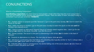 CONJUNCTIONS
What Is a Coordinating Conjunction?
Coordinating conjunctions are what come to most people’s minds when they hear the word “conjunction.”
They can join together words, phrases and independent clauses. There are seven of them, and they’re easy to
remember if you can just remember FANBOYS:
• For - Explains reason or purpose (just like “because”): I go to the park every Sunday, for I love to watch the
ducks on the lake.
• And - Adds one thing to another: I go to the park every Sunday to watch the ducks on the lake and the
shirtless men playing soccer.
• Nor - Used to present an alternative negative idea to an already stated negative idea: I don’t go for the
fresh air nor really for the ducks. Honestly, I just like the soccer.
• But - Shows contrast: The soccer in the park is entertaining in the winter, but it’s better in the heat of
summer.
• Or - Presents an alternative or a choice: The men play on teams: shirts or skins.
• Yet - Introduces a contrasting idea that follows the preceding idea logically (similar to “but”): I always take a
book to read, yet I never seem to turn a single page.
• So - Indicates effect, result or consequence: I’ve started dating one of the soccer players, so now I have an
excuse to watch the game each week.
 