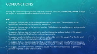 CONJUNCTIONS
Among the coordinating conjunctions, the most common, of course, are and, but, and or. It might
be helpful to explore the uses of these three little words.
AND
• To suggest that one idea is chronologically sequential to another: "Tashonda sent in her
applications and waited by the phone for a response."
• To suggest that one idea is the result of another: "Willie heard the weather report and promptly
boarded up his house."
• To suggest that one idea is in contrast to another (frequently replaced by but in this usage):
"Juanita is brilliant and Shalimar has a pleasant personality.
• To suggest an element of surprise (sometimes replaced by yet in this usage): "Hartford is a rich
city and suffers from many symptoms of urban blight."
• To suggest that one clause is dependent upon another, conditionally (usually the first clause is
an imperative): "Use your credit cards frequently and you'll soon find yourself deep in debt." top
• To suggest a kind of "comment" on the first clause: "Charlie became addicted to gambling —
and that surprised no one who knew him."
 