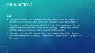 CONJUNCTIONS
BUT
• To suggest a contrast that is unexpected in light of the first clause: "Joey lost a
fortune in the stock market, but he still seems able to live quite comfortably."
• To suggest in an affirmative sense what the first part of the sentence implied in a
negative way (sometimes replaced by on the contrary): "The club never invested
foolishly, but used the services of a sage investment counselor."
• To connect two ideas with the meaning of "with the exception of" (and then the
second word takes over as subject): "Everybody but Golden breath is trying out for
the team."
 