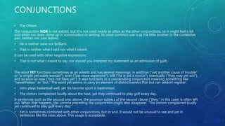 CONJUNCTIONS
• The Others . . .
The conjunction NOR is not extinct, but it is not used nearly as often as the other conjunctions, so it might feel a bit
odd when nor does come up in conversation or writing. Its most common use is as the little brother in the correlative
pair, neither-nor (see below):
• He is neither sane nor brilliant.
• That is neither what I said nor what I meant.
It can be used with other negative expressions:
• That is not what I meant to say, nor should you interpret my statement as an admission of guilt.
The word YET functions sometimes as an adverb and has several meanings: in addition ("yet another cause of trouble"
or "a simple yet noble woman"), even ("yet more expensive"), still ("he is yet a novice"), eventually ("they may yet win"),
and so soon as now ("he's not here yet"). It also functions as a coordinating conjunction meaning something like
"nevertheless" or "but." The word yet seems to carry an element of distinctiveness that but can seldom register.
• John plays basketball well, yet his favorite sport is badminton.
• The visitors complained loudly about the heat, yet they continued to play golf every day.
In sentences such as the second one, above, the pronoun subject of the second clause ("they," in this case) is often left
out. When that happens, the comma preceding the conjunction might also disappear: "The visitors complained loudly
yet continued to play golf every day."
• Yet is sometimes combined with other conjunctions, but or and. It would not be unusual to see and yet in
sentences like the ones above. This usage is acceptable.
 
