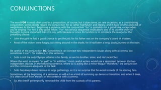 CONJUNCTIONS
The word FOR is most often used as a preposition, of course, but it does serve, on rare occasions, as a coordinating
conjunction. Some people regard the conjunction for as rather highfalutin and literary, and it does tend to add a bit of
weightiness to the text. Beginning a sentence with the conjunction "for" is probably not a good idea, except when
you're singing "For he's a jolly good fellow. "For" has serious sequential implications and in its use the order of
thoughts is more important than it is, say, with because or since. Its function is to introduce the reason for the
preceding clause:
• John thought he had a good chance to get the job, for his father was on the company's board of trustees.
• Most of the visitors were happy just sitting around in the shade, for it had been a long, dusty journey on the train.
Be careful of the conjunction SO. Sometimes it can connect two independent clauses along with a comma, but
sometimes it can't. For instance, in this sentence,
• Soto is not the only Olympic athlete in his family, so are his brother, sister, and his Uncle Chet.
Where the word so means "as well" or "in addition," most careful writers would use a semicolon between the two
independent clauses. In the following sentence, where so is acting like a minor-league "therefore," the conjunction
and the comma are adequate to the task:
• Soto has always been nervous in large gatherings, so it is no surprise that he avoids crowds of his adoring fans.
Sometimes, at the beginning of a sentence, so will act as a kind of summing up device or transition, and when it does,
it is often set off from the rest of the sentence with a comma:
• So, the sheriff peremptorily removed the child from the custody of his parents.
 