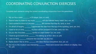COORDINATING CONJUNCTION EXERCISES
Complete each sentence using the correct coordinating conjunction from the parenthesis:
1. My car has a radio _________ a CD player. (but, or, and)
2. Sharon hates to listen to rap music, _________ will she tolerate heavy metal. (but, nor, or)
3. Carol wanted to drive to Colorado, _________ Bill insisted that they fly. (and, or, but)
4. I’m afraid of heights, _________ I appreciate the view from the top of this building. (and, yet, nor)
5. I have to be on time, _________ my boss will be annoyed if I’m late. (and, nor, for)
6. Do you like chocolate _________ vanilla ice cream better? (or, nor, and)
7. I have to go to work at six, _________ I’m waking up at four. (but, so, yet)
8. I was on time, _________ everyone else was late. (so, but, for)
9. Nadia doesn’t like to drive, _________ she takes the bus everywhere. (but, yet, so)
10. Our trip to the museum was interesting, _________ there were several new artifacts on display. (but,
for, yet)
 