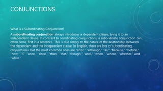 CONJUNCTIONS
What Is a Subordinating Conjunction?
A subordinating conjunction always introduces a dependent clause, tying it to an
independent clause. In contrast to coordinating conjunctions, a subordinate conjunction can
often come first in a sentence. This is due simply to the nature of the relationship between
the dependent and the independent clause. In English, there are lots of subordinating
conjunctions, but the most common ones are "after," "although," "as," "because," "before,"
"how," "if," "once," "since," "than," "that," "though," "until," "when," "where," "whether," and
"while."
 