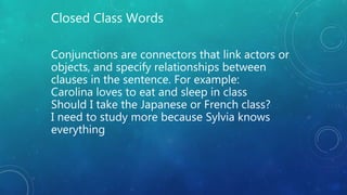 Conjunctions are connectors that link actors or
objects, and specify relationships between
clauses in the sentence. For example:
Carolina loves to eat and sleep in class
Should I take the Japanese or French class?
I need to study more because Sylvia knows
everything
Closed Class Words
 