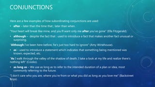 CONJUNCTIONS
Here are a few examples of how subordinating conjunctions are used:
• after – later than the time that : later than when.
“Your heart will break like mine, and you’ll want only me after you’ve gone” (Ella Fitzgerald).
• although – despite the fact that : used to introduce a fact that makes another fact unusual or
surprising.
“Although I’ve been here before, he’s just too hard to ignore” (Amy Winehouse).
• as – used to introduce a statement which indicates that something being mentioned was
known, expected, etc.
“As I walk through the valley of the shadow of death, I take a look at my life and realize there’s
nothing left” (Coolio).
• as long as – We use as long as to refer to the intended duration of a plan or idea, most
commonly referring to the future.
“I don’t care who you are, where you’re from or what you did as long as you love me” (Backstreet
Boys).
 