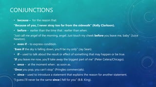 CONJUNCTIONS
• because – for the reason that.
“Because of you, I never stray too far from the sidewalk” (Kelly Clarkson).
• before – earlier than the time that : earlier than when.
“Just call me angel of the morning, angel. Just touch my cheek before you leave me, baby” (Juice
Newton).
• even if – to express condition.
“Even if the sky is falling down, you’ll be my only” (Jay Sean).
• if – used to talk about the result or effect of something that may happen or be true.
“If you leave me now, you’ll take away the biggest part of me” (Peter Cetera/Chicago).
• once – at the moment when : as soon as.
“Once you pop, you can’t stop” (Pringles commercials).
• since – used to introduce a statement that explains the reason for another statement.
“I guess I’ll never be the same since I fell for you” (B.B. King).
 