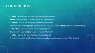 CONJUNCTIONS
• when – at or during the time that something happened.
“When I see you smile, I can face the world” (Bad English).
• where – at or in the place that something happened.
“There’s a light burning bright, showing me the way, but I know where I’ve been” (Scott Wittman).
• Whether - used to indicate choices or possibilities.
“Bruno wasn’t sure whether to go to India or Thailand”
• while – during the time that something happened.
“I look at the world, and I notice it’s turning while my guitar gently weeps” (The Beatles).
 