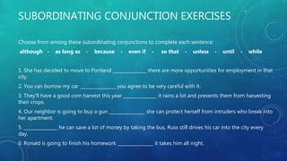 SUBORDINATING CONJUNCTION EXERCISES
Choose from among these subordinating conjunctions to complete each sentence:
although - as long as - because - even if - so that - unless - until - while
1. She has decided to move to Portland _______________ there are more opportunities for employment in that
city.
2. You can borrow my car ________________ you agree to be very careful with it.
3. They'll have a good corn harvest this year _______________ it rains a lot and prevents them from harvesting
their crops.
4. Our neighbor is going to buy a gun ________________ she can protect herself from intruders who break into
her apartment.
5. _______________ he can save a lot of money by taking the bus, Russ still drives his car into the city every
day.
6. Ronald is going to finish his homework ________________ it takes him all night.
 