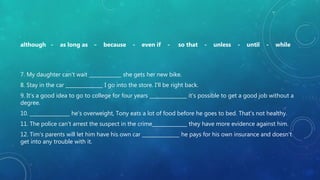 although - as long as - because - even if - so that - unless - until - while
7. My daughter can't wait _____________ she gets her new bike.
8. Stay in the car _______________ I go into the store. I'll be right back.
9. It's a good idea to go to college for four years _______________ it's possible to get a good job without a
degree.
10. ________________ he's overweight, Tony eats a lot of food before he goes to bed. That's not healthy.
11. The police can't arrest the suspect in the crime______________ they have more evidence against him.
12. Tim's parents will let him have his own car _______________ he pays for his own insurance and doesn't
get into any trouble with it.
 