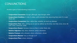 CONJUNCTIONS
Another types of Subordinating Conjunctions
• Conjunctions Concession: though, although, even though, while
• Conjunctions Condition: if, only if, unless, until, provided that, assuming that, even if, in case
(that), lest
• Conjunctions Comparison: than, rather than, whether, as much as, whereas
• Conjunctions Time: after, as long as, as soon as, before, by the time, now that, once, since, till,
until, when, whenever, while
• Conjunctions Reason: because, since, so that, in order (that), why
• Relative Adjective: that, what, whatever, which, whichever
• Relative Pronoun: who, whoever, whom, whomever, whose
• Conjunctions Manner: how, as though, as if
• Conjunctions Place: where, wherever
 