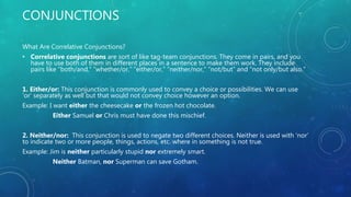 CONJUNCTIONS
What Are Correlative Conjunctions?
• Correlative conjunctions are sort of like tag-team conjunctions. They come in pairs, and you
have to use both of them in different places in a sentence to make them work. They include
pairs like “both/and,” “whether/or,” “either/or,” “neither/nor,” “not/but” and “not only/but also.”
1. Either/or: This conjunction is commonly used to convey a choice or possibilities. We can use
‘or’ separately as well but that would not convey choice however an option.
Example: I want either the cheesecake or the frozen hot chocolate.
Either Samuel or Chris must have done this mischief.
2. Neither/nor: This conjunction is used to negate two different choices. Neither is used with ‘nor’
to indicate two or more people, things, actions, etc. where in something is not true.
Example: Jim is neither particularly stupid nor extremely smart.
Neither Batman, nor Superman can save Gotham.
 
