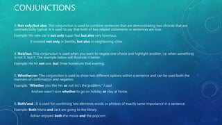 CONJUNCTIONS
3. Not only/but also: This conjunction is used to combine sentences that are demonstrating two choices that are
contradictorily typical. It is used to say that both of two related statements or sentences are true.
Example: His new car is not only super fast but also very luxurious.
It snowed not only in Seattle, but also in neighboring cities.
4. Not/but: This conjunction is used when you want to negate one choice and highlight another, i.e. when something
is not X, but Y. The example below will illustrate it better:
Example: He hit not one, but three homeruns that evening.
5. Whether/or: This conjunction is used to show two different options within a sentence and can be used both the
manners of confirmation and negation.
Example: "Whether you like her or not isn't the problem," I said.
Andrew wasn’t sure whether to go on holiday or stay at home.
6. Both/and : It is used for combining two elements words or phrases of exactly same importance in a sentence.
Example: Both Maria and Jack are going to the library.
Adrian enjoyed both the movie and the popcorn.
 