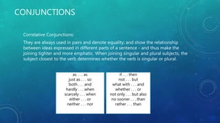 CONJUNCTIONS
Correlative Conjunctions:
They are always used in pairs and denote equality; and show the relationship
between ideas expressed in different parts of a sentence - and thus make the
joining tighter and more emphatic. When joining singular and plural subjects, the
subject closest to the verb determines whether the verb is singular or plural.
as . . . as
just as . . . so
both . . . and
hardly . . . when
scarcely . . . when
either . . . or
neither . . . nor
if . . . then
not . . . but
what with . . . and
whether . . . or
not only . . . but also
no sooner . . . than
rather . . . than
 