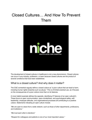 Closed Cultures… And How To Prevent
Them
The development of closed cultures in healthcare is not a new phenomenon. Closed cultures
can occur in any industry, profession, or team because closed cultures are the product of
several conditions that have been established.
What is a closed culture? And why does it matter?
The CQC somewhat vaguely define a closed culture as “a poor culture that can lead to harm,
including human rights breaches such as abuse.” This is of limited practical use, as it focuses
on the consequences of a poor culture more than on its features.
A more helpful example defines the opposite, identifying 37 features of an open culture[1].
These focus on open communication, open-mindedness, and psychological safety, with
leadership, employee attitudes, and organisational processes all contributing to a positive
culture. Statements indicating an open culture include:
“We are open to views from a wide network, such as those of other departments, professions,
and institutions.”
“We trust each other’s intentions”
“Respect for colleagues and patients is one of our most important values.”
 