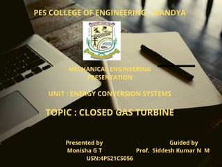PES COLLEGE OF ENGINEERING , MANDYA












MECHANICAL ENGINEERING
PRESENTATION


UNIT : ENERGY CONVERSION SYSTEMS


TOPIC : CLOSED GAS TURBINE


Presented by Guided by
Monisha G T Prof. Siddesh Kumar N M
USN:4PS21CS056
 