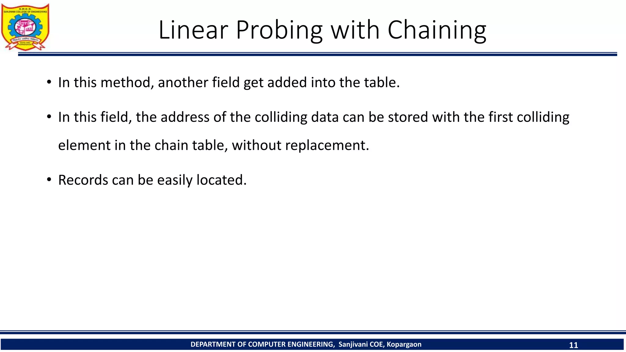 Linear Probing with Chaining
• In this method, another field get added into the table.
• In this field, the address of the colliding data can be stored with the first colliding
element in the chain table, without replacement.
• Records can be easily located.
DEPARTMENT OF COMPUTER ENGINEERING, Sanjivani COE, Kopargaon 11
 