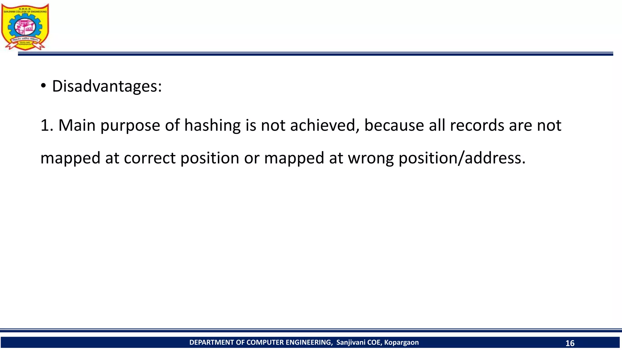 • Disadvantages:
1. Main purpose of hashing is not achieved, because all records are not
mapped at correct position or mapped at wrong position/address.
DEPARTMENT OF COMPUTER ENGINEERING, Sanjivani COE, Kopargaon 16
 