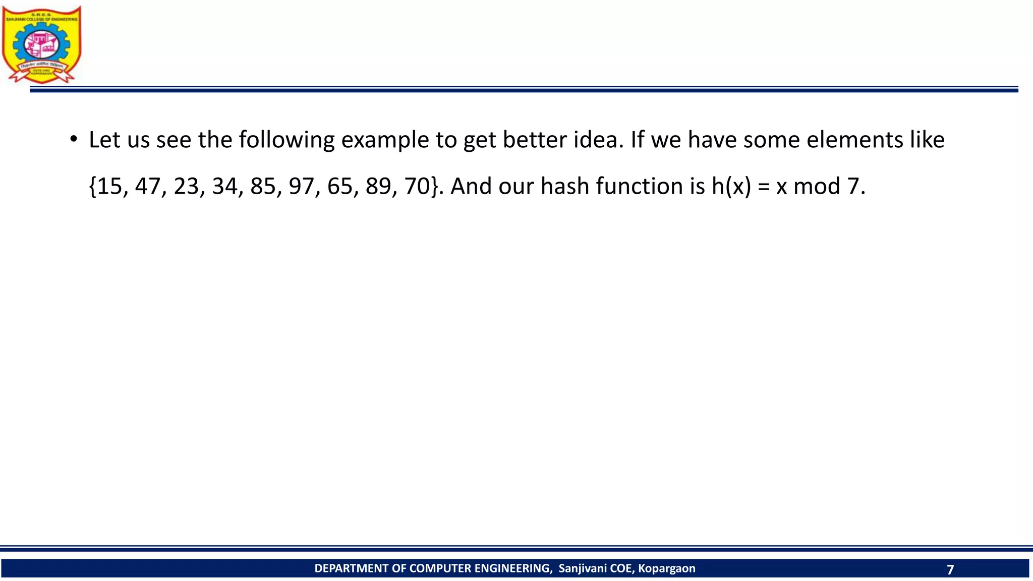 DEPARTMENT OF COMPUTER ENGINEERING, Sanjivani COE, Kopargaon 7
• Let us see the following example to get better idea. If we have some elements like
{15, 47, 23, 34, 85, 97, 65, 89, 70}. And our hash function is h(x) = x mod 7.
 