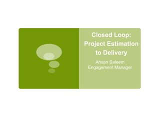 Closed Loop:
Project Estimation
to Delivery
Ahsan Saleem
Engagement Manager
 