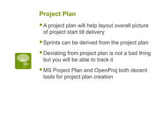 Project Plan
A project plan will help layout overall picture
of project start till delivery
Sprints can be derived from the project plan
Deviating from project plan is not a bad thing
but you will be able to track it
MS Project Plan and OpenProj both decent
tools for project plan creation
 