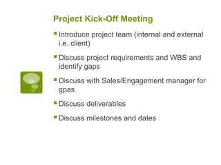 Project Kick-Off Meeting
Introduce project team (internal and external
i.e. client)
Discuss project requirements and WBS and
identify gaps
Discuss with Sales/Engagement manager for
gpas
Discuss deliverables
Discuss milestones and dates
 