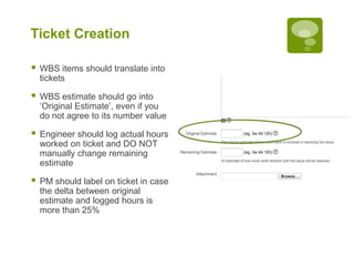 Ticket Creation
 WBS items should translate into
tickets
 WBS estimate should go into
‘Original Estimate’, even if you
do not agree to its number value
 Engineer should log actual hours
worked on ticket and DO NOT
manually change remaining
estimate
 PM should label on ticket in case
the delta between original
estimate and logged hours is
more than 25%
 