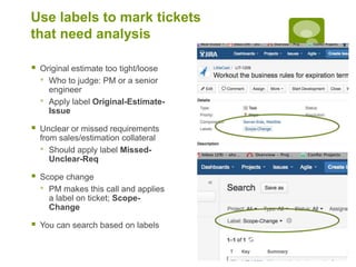 Use labels to mark tickets
that need analysis
 Original estimate too tight/loose
• Who to judge: PM or a senior
engineer
• Apply label Original-Estimate-
Issue
 Unclear or missed requirements
from sales/estimation collateral
• Should apply label Missed-
Unclear-Req
 Scope change
• PM makes this call and applies
a label on ticket; Scope-
Change
 You can search based on labels
 