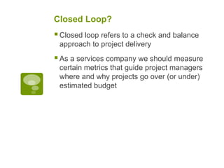 Closed Loop?
Closed loop refers to a check and balance
approach to project delivery
As a services company we should measure
certain metrics that guide project managers
where and why projects go over (or under)
estimated budget
 