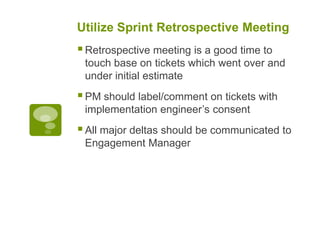 Utilize Sprint Retrospective Meeting
Retrospective meeting is a good time to
touch base on tickets which went over and
under initial estimate
PM should label/comment on tickets with
implementation engineer’s consent
All major deltas should be communicated to
Engagement Manager
 